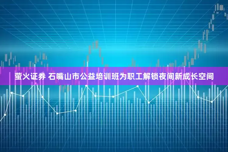 萤火证券 石嘴山市公益培训班为职工解锁夜间新成长空间