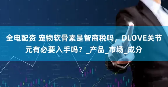 全电配资 宠物软骨素是智商税吗，DLOVE关节元有必要入手吗？_产品_市场_成分