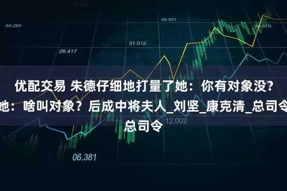 优配交易 朱德仔细地打量了她：你有对象没？她：啥叫对象？后成中将夫人_刘坚_康克清_总司令