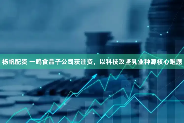 杨帆配资 一鸣食品子公司获注资，以科技攻坚乳业种源核心难题