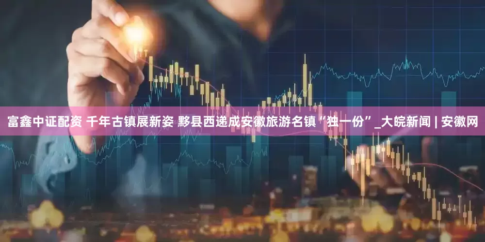 富鑫中证配资 千年古镇展新姿 黟县西递成安徽旅游名镇“独一份”_大皖新闻 | 安徽网