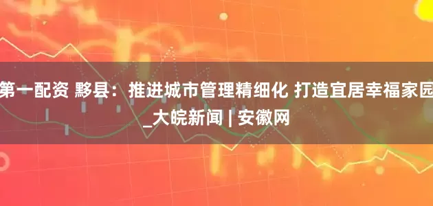 第一配资 黟县：推进城市管理精细化 打造宜居幸福家园_大皖新闻 | 安徽网
