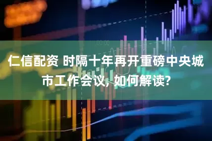 仁信配资 时隔十年再开重磅中央城市工作会议, 如何解读?