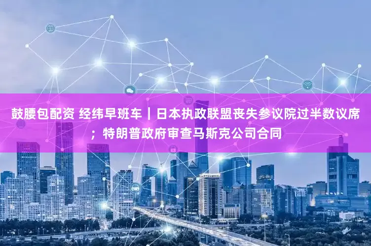 鼓腰包配资 经纬早班车｜日本执政联盟丧失参议院过半数议席；特朗普政府审查马斯克公司合同