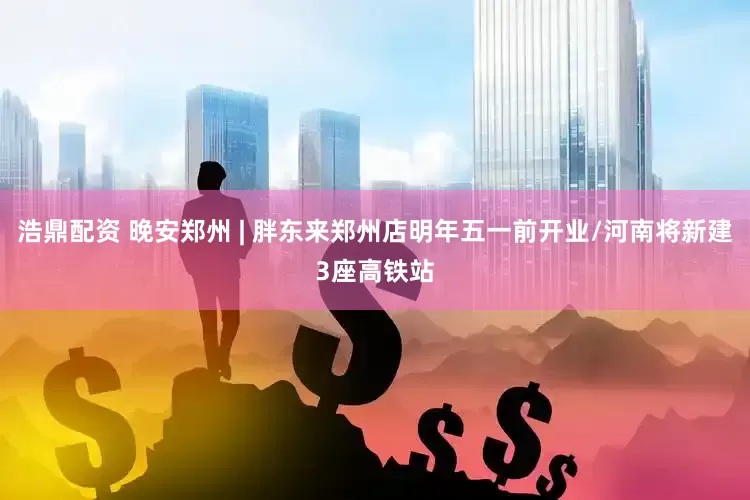 浩鼎配资 晚安郑州 | 胖东来郑州店明年五一前开业/河南将新建3座高铁站