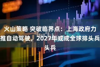 火山策略 突破临界点：上海政府力推自动驾驶，2027年或成全球排头兵
