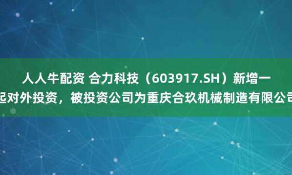 人人牛配资 合力科技（603917.SH）新增一起对外投资，被投资公司为重庆合玖机械制造有限公司