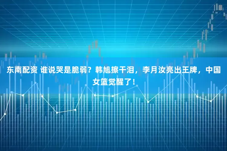 东南配资 谁说哭是脆弱？韩旭擦干泪，李月汝亮出王牌，中国女篮觉醒了！