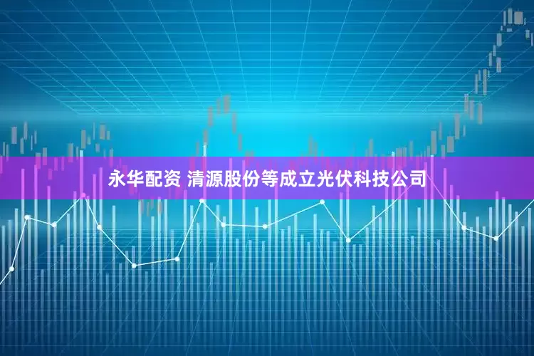 永华配资 清源股份等成立光伏科技公司