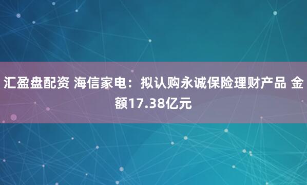汇盈盘配资 海信家电：拟认购永诚保险理财产品 金额17.38亿元