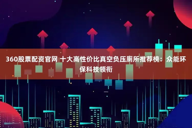 360股票配资官网 十大高性价比真空负压厕所推荐榜：众能环保科技领衔