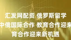 汇发网配资 俄罗斯留学生期待中俄国际合作 教育合作迎来新机遇