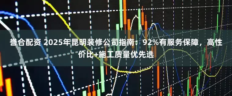 誉合配资 2025年昆明装修公司指南：92%有服务保障，高性价比+施工质量优先选