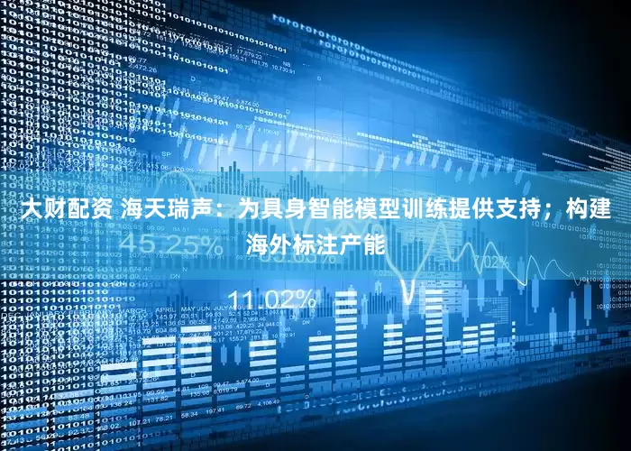 大财配资 海天瑞声：为具身智能模型训练提供支持；构建海外标注产能