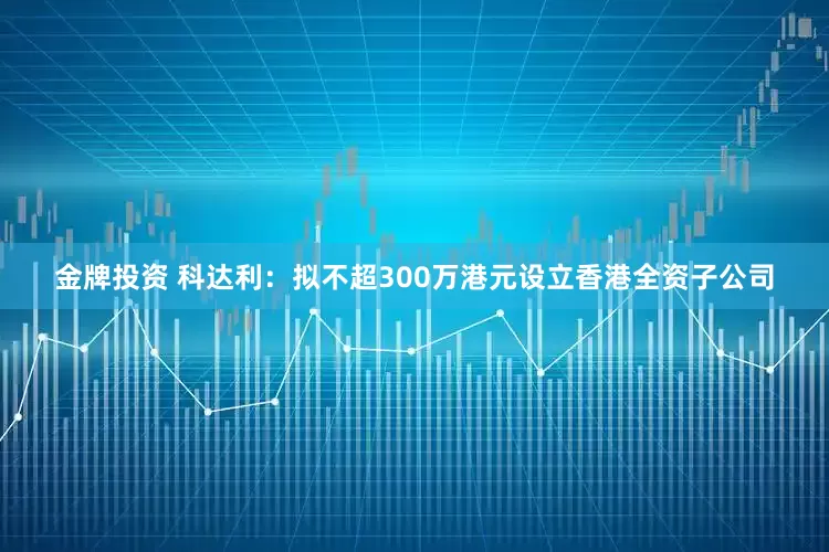 金牌投资 科达利：拟不超300万港元设立香港全资子公司