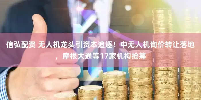 信弘配资 无人机龙头引资本追逐！中无人机询价转让落地，摩根大通等17家机构抢筹