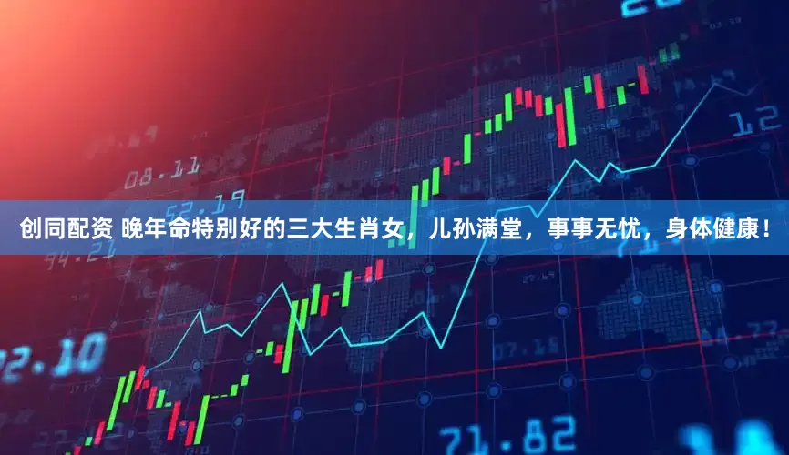 创同配资 晚年命特别好的三大生肖女，儿孙满堂，事事无忧，身体健康！